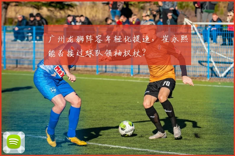 广州龙狮阵容年轻化提速，崔永熙能否接过球队领袖权杖？