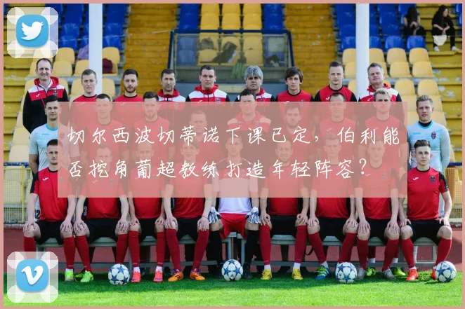 切尔西波切蒂诺下课已定,伯利能否挖角葡超教练打造年轻阵容?