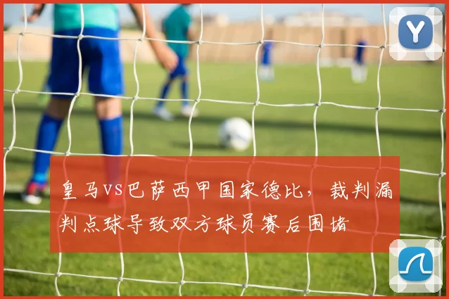 皇马vs巴萨西甲国家德比，裁判漏判点球导致双方球员赛后围堵
