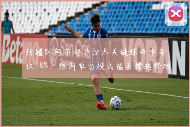 新疆队阿不都沙拉木关键球命中率仅38%，琼斯单打模式能否撑起锋线？