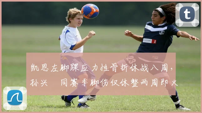 凯恩左脚踝应力性骨折休战八周，孙兴慜同赛季脚伤仅休整两周即火线复出