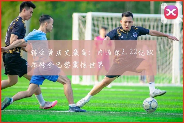 转会费历史最高：内马尔2.22亿欧元转会巴黎震惊世界