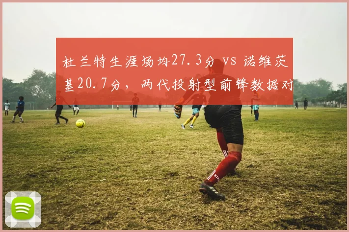 杜兰特生涯场均27.3分 vs 诺维茨基20.7分，两代投射型前锋数据对比