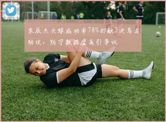 朱辰杰头球成功率78%却献3次乌龙助攻，防守数据虚高引争议