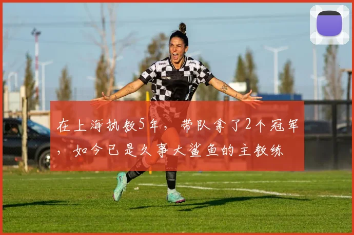 在上海执教5年，带队拿了2个冠军，如今已是久事大鲨鱼的主教练