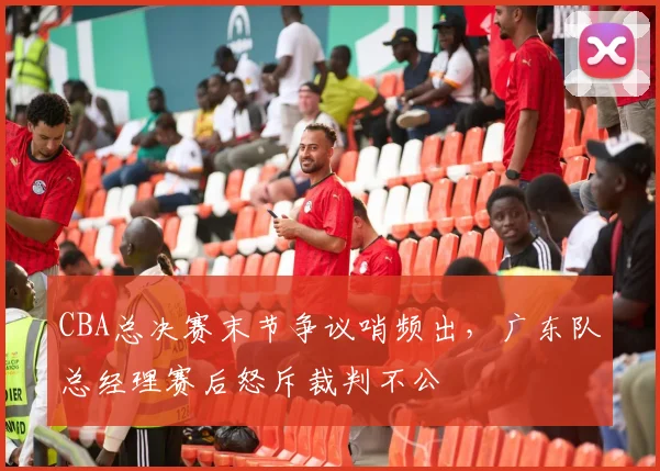 CBA总决赛末节争议哨频出，广东队总经理赛后怒斥裁判不公