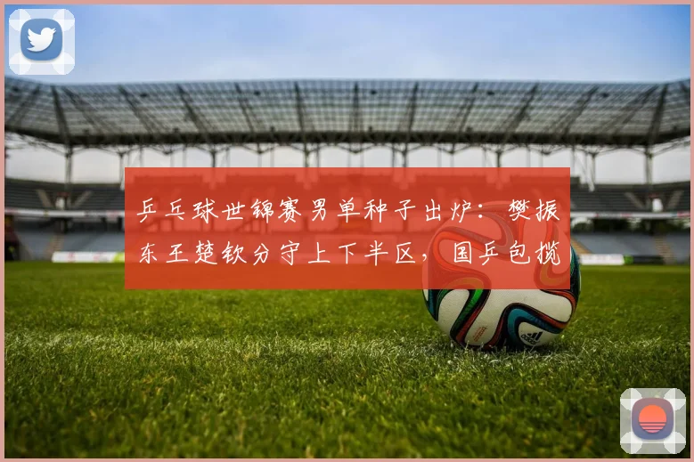 乒乓球世锦赛男单种子出炉：樊振东王楚钦分守上下半区，国乒包揽冠亚军概率大